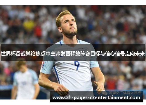 世界杯备战舆论焦点中主帅发言释放阵容目标与信心信号走向未来