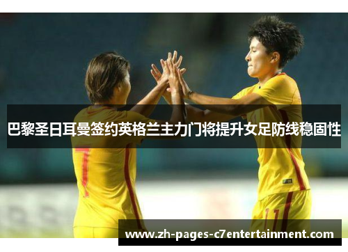 巴黎圣日耳曼签约英格兰主力门将提升女足防线稳固性