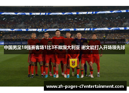 中国男足18强赛客场1比3不敌澳大利亚 谢文能打入开场领先球 中国男足18强赛客场1比3不敌澳大利亚 谢文能打入开场领先球