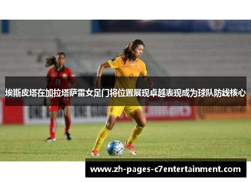 埃斯皮塔在加拉塔萨雷女足门将位置展现卓越表现成为球队防线核心 埃斯皮塔在加拉塔萨雷女足门将位置展现卓越表现成为球队防线核心