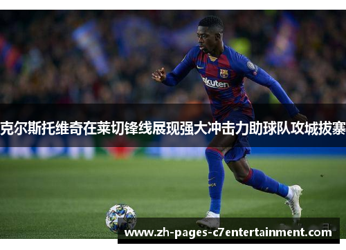 克尔斯托维奇在莱切锋线展现强大冲击力助球队攻城拔寨 克尔斯托维奇在莱切锋线展现强大冲击力助球队攻城拔寨